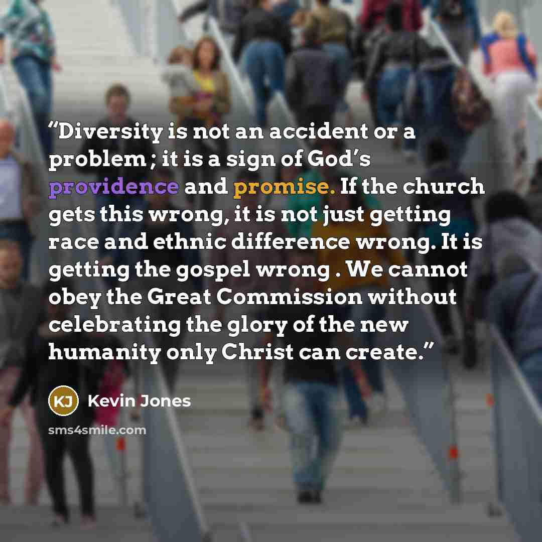 “Diversity is not an accident or a problem ; it is a sign of God’s providence and promise. If the church gets this wrong, it is not just getting race and ethnic difference wrong. It is getting the gospel wrong . We cannot obey the Great Commission without celebrating the glory of the new humanity…” quote by Kevin Jones
