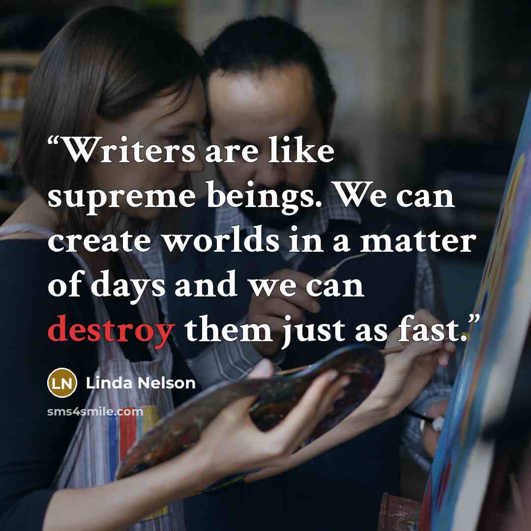 “Writers are like supreme beings. We can create worlds in a matter of days and we can destroy them just as fast.” quote by Linda Nelson