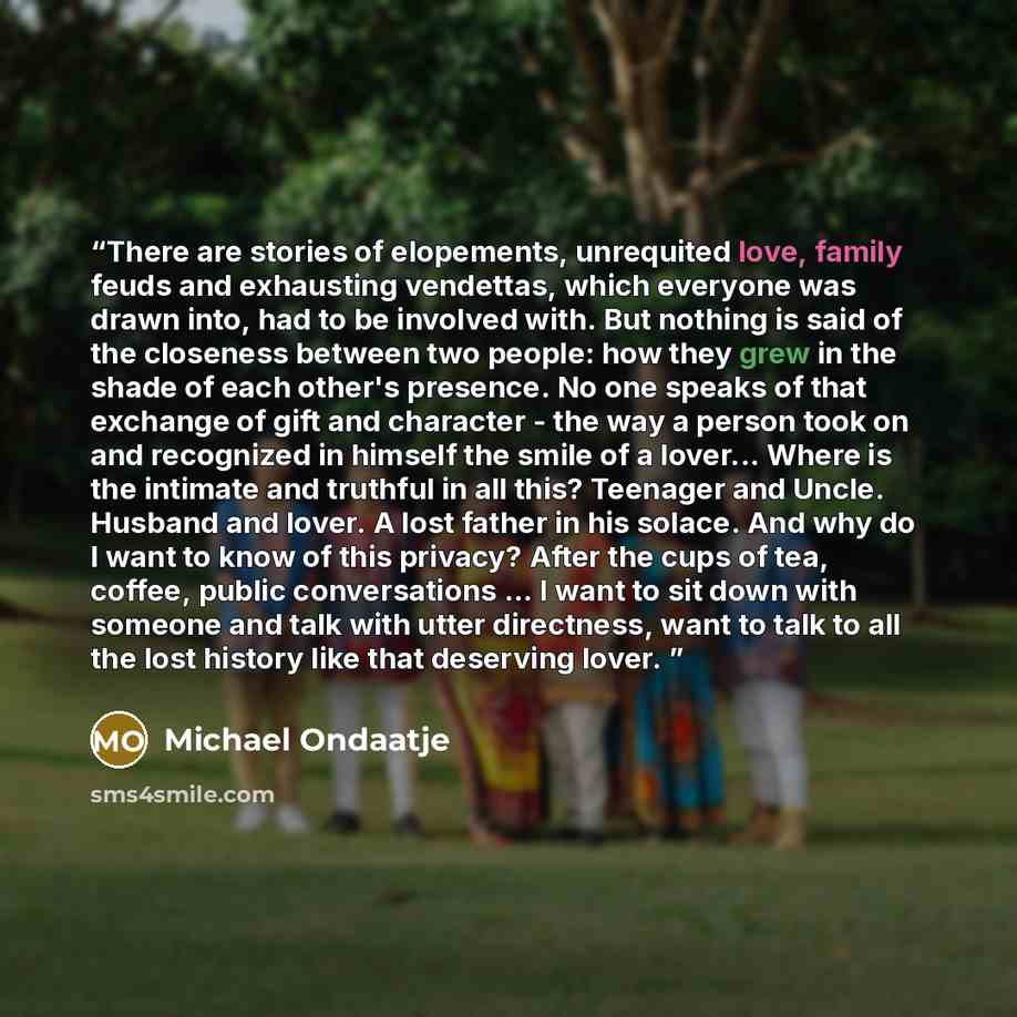 “There are stories of elopements, unrequited love, family feuds and exhausting vendettas, which everyone was drawn into, had to be involved with. But nothing is said of the closeness between two people: how they grew in the shade of each other's presence. No one speaks of that exchange of gift and…” quote by Michael Ondaatje