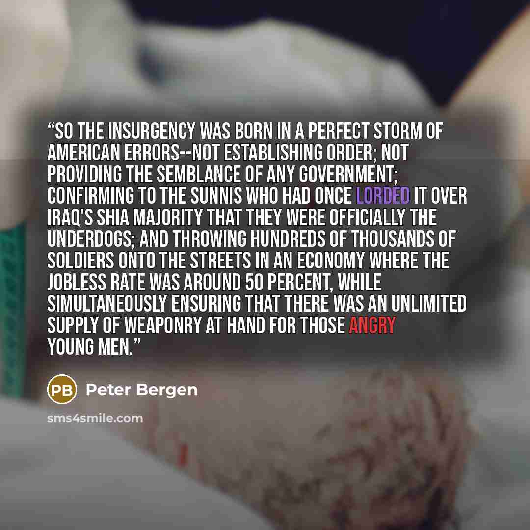 “So the insurgency was born in a perfect storm of American errors--not establishing order; not providing the semblance of any government; confirming to the Sunnis who had once lorded it over Iraq's Shia majority that they were officially the underdogs; and throwing hundreds of thousands of soldiers…” quote by Peter Bergen