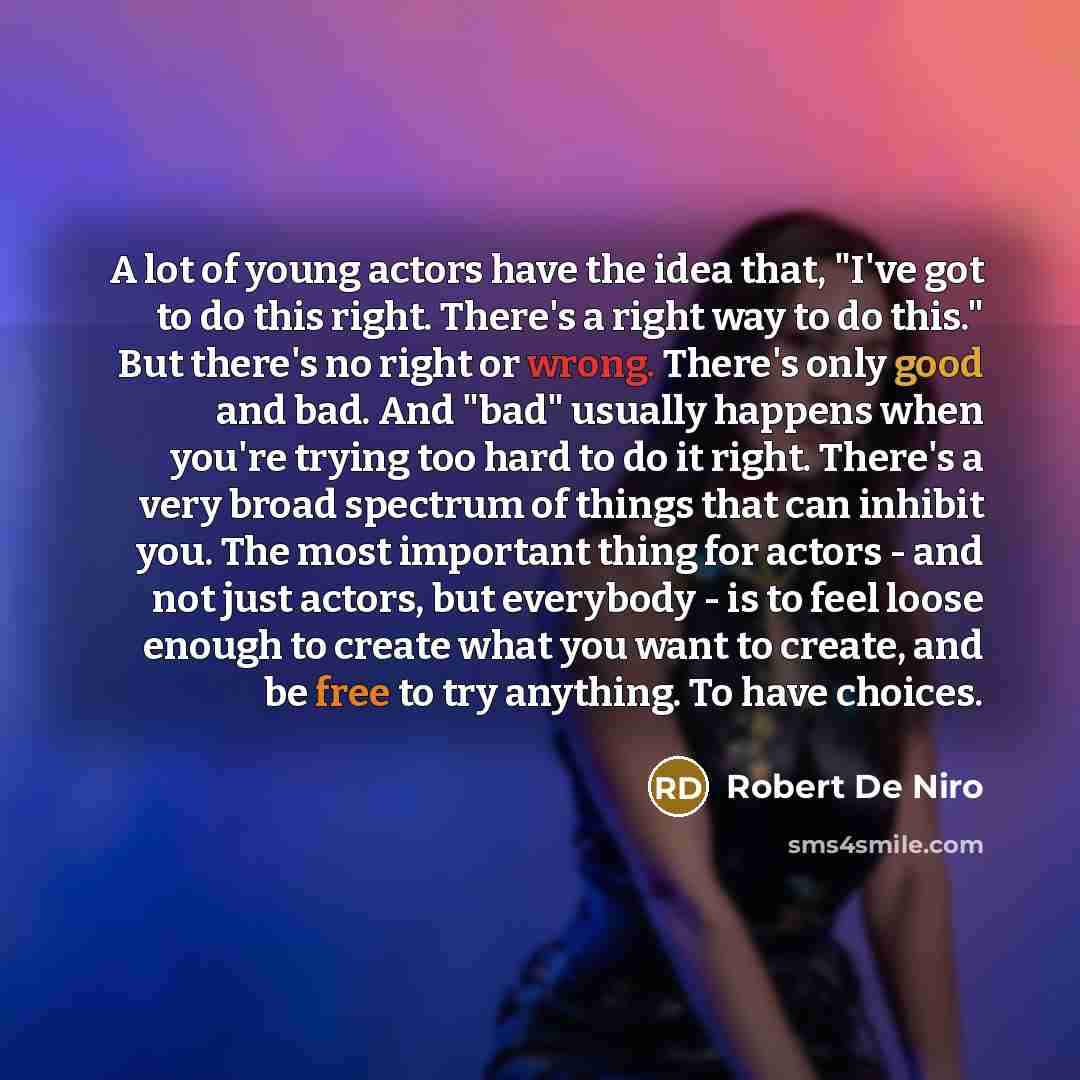 “A lot of young actors have the idea that, "I've got to do this right. There's a right way to do this." But there's no right or wrong. There's only good and bad. And "bad" usually happens when you're trying too hard to do it right. There's a very broad spectrum of things that can inhibit you. The…” quote by Robert De Niro