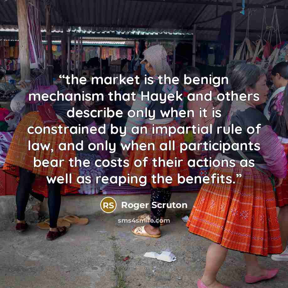 “the market is the benign mechanism that Hayek and others describe only when it is constrained by an impartial rule of law, and only when all participants bear the costs of their actions as well as reaping the benefits.” quote by Roger Scruton
