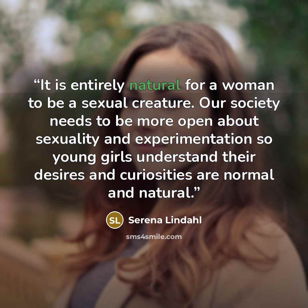 “It is entirely natural for a woman to be a sexual creature. Our society needs to be more open about sexuality and experimentation so young girls understand their desires and curiosities are normal and natural.” quote by Serena Lindahl
