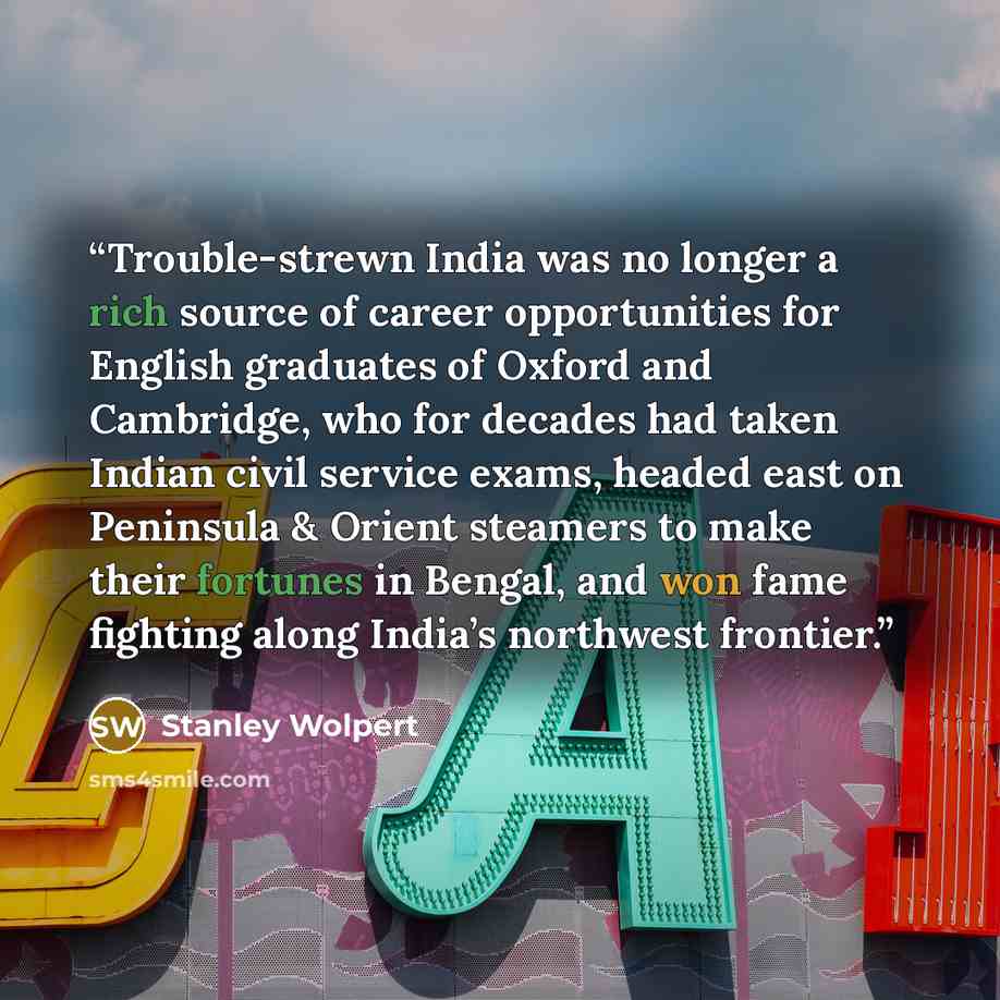 “Trouble-strewn India was no longer a rich source of career opportunities for English graduates of Oxford and Cambridge, who for decades had taken Indian civil service exams, headed east on Peninsula & Orient steamers to make their fortunes in Bengal, and won fame fighting along India’s northwest…” quote by Stanley Wolpert