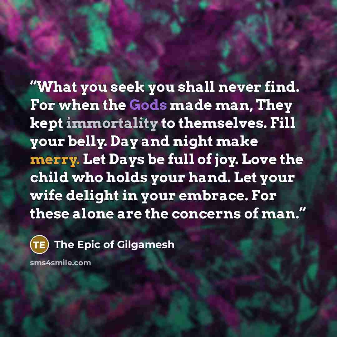 “What you seek you shall never find. For when the Gods made man, They kept immortality to themselves. Fill your belly. Day and night make merry. Let Days be full of joy. Love the child who holds your hand. Let your wife delight in your embrace. For these alone are the concerns of man.” quote by The Epic of Gilgamesh