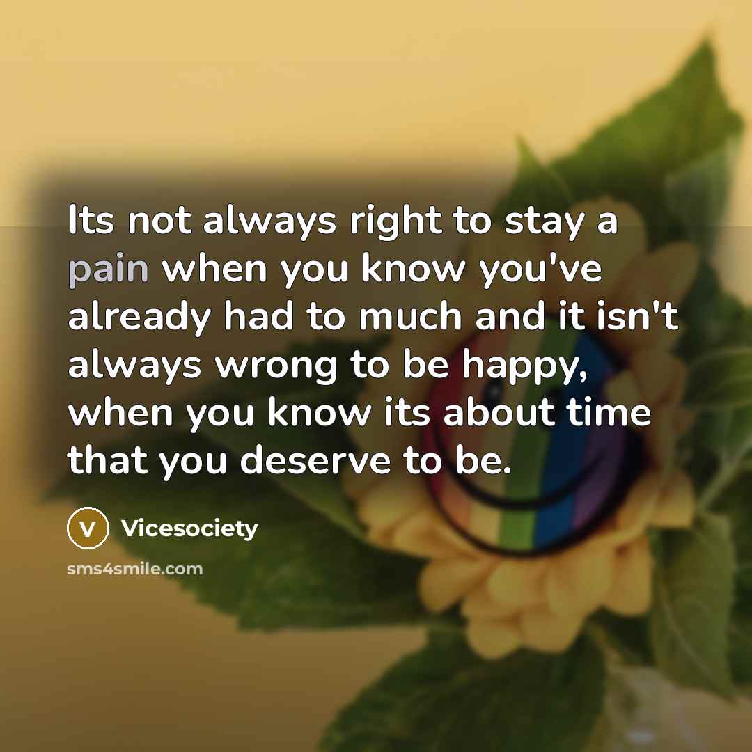“Its not always right to stay a pain when you know you've already had to much and it isn't always wrong to be happy, when you know its about time that you deserve to be.” quote by Vicesociety