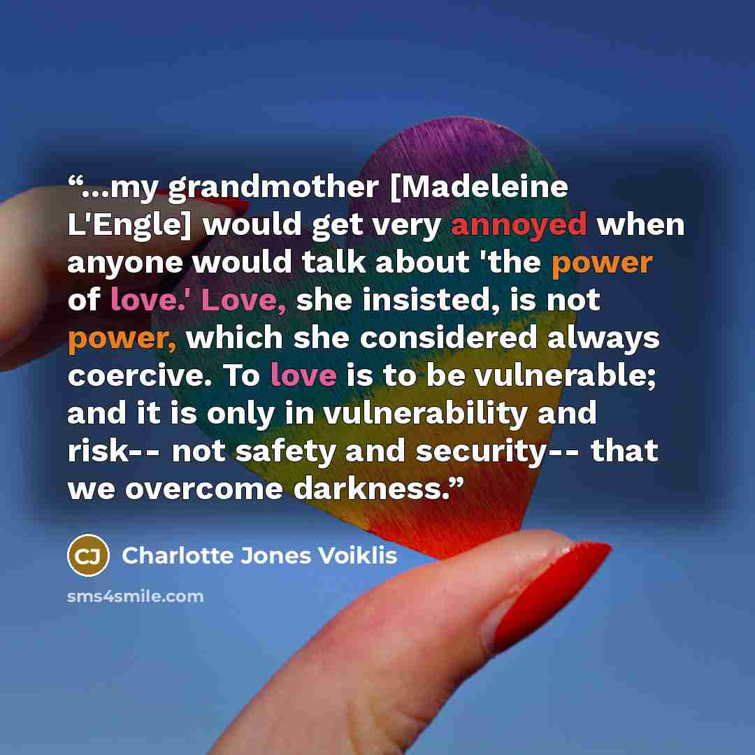 “...my grandmother [Madeleine L'Engle] would get very annoyed when anyone would talk about 'the power of love.' Love, she insisted, is not power, which she considered always coercive. To love is to be vulnerable; and it is only in vulnerability and risk-- not safety and security-- that we overcome…” quote by Charlotte Jones Voiklis