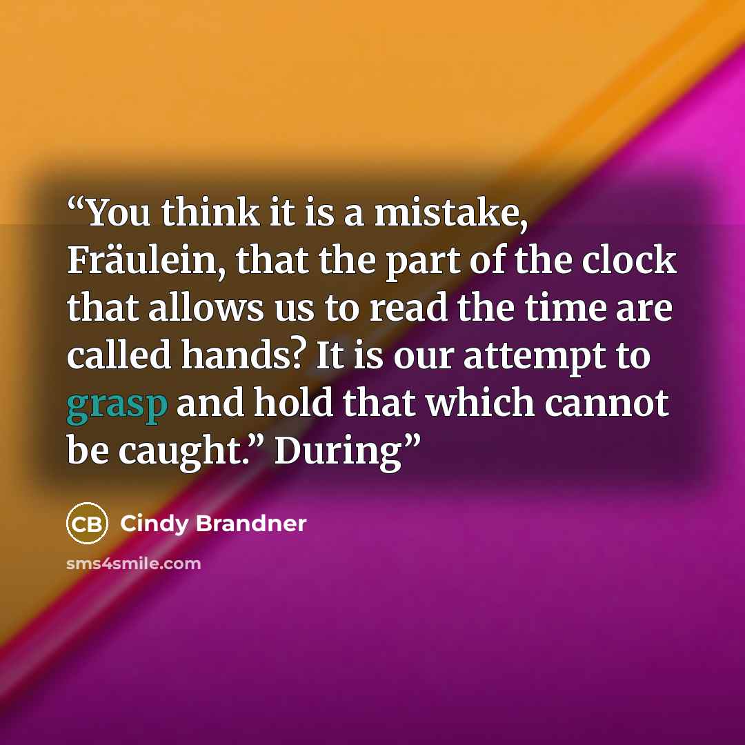 “You think it is a mistake, Fräulein, that the part of the clock that allows us to read the time are called hands? It is our attempt to grasp and hold that which cannot be caught.” During” quote by Cindy Brandner