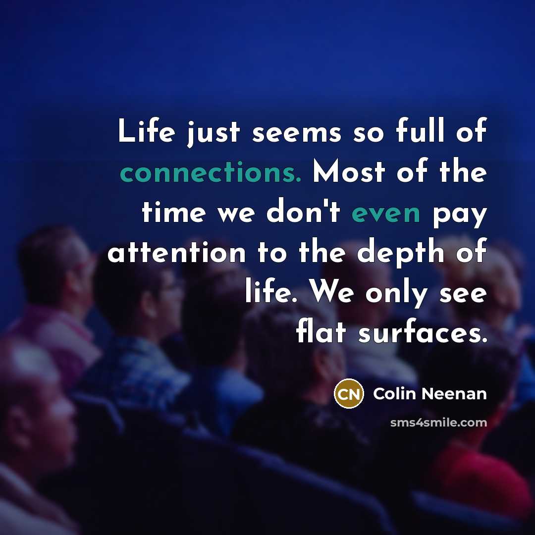 “Life just seems so full of connections. Most of the time we don't even pay attention to the depth of life. We only see flat surfaces.” quote by Colin Neenan