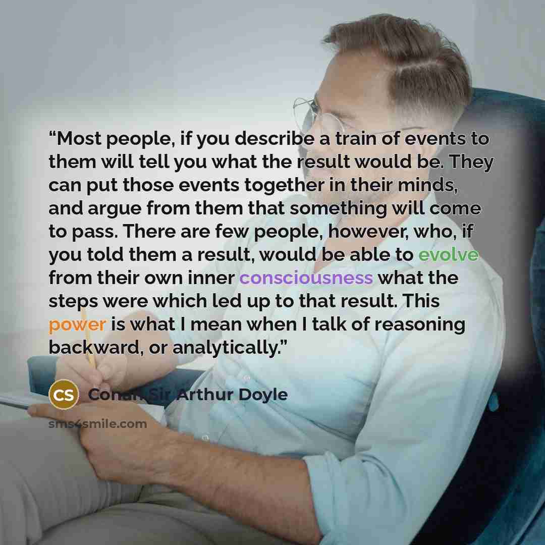 “Most people, if you describe a train of events to them will tell you what the result would be. They can put those events together in their minds, and argue from them that something will come to pass. There are few people, however, who, if you told them a result, would be able to evolve from their…” quote by Conan Sir Arthur Doyle