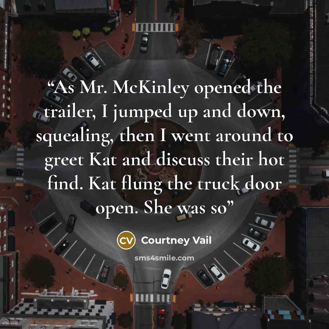 “As Mr. McKinley opened the trailer, I jumped up and down, squealing, then I went around to greet Kat and discuss their hot find. Kat flung the truck door open. She was so” quote by Courtney Vail