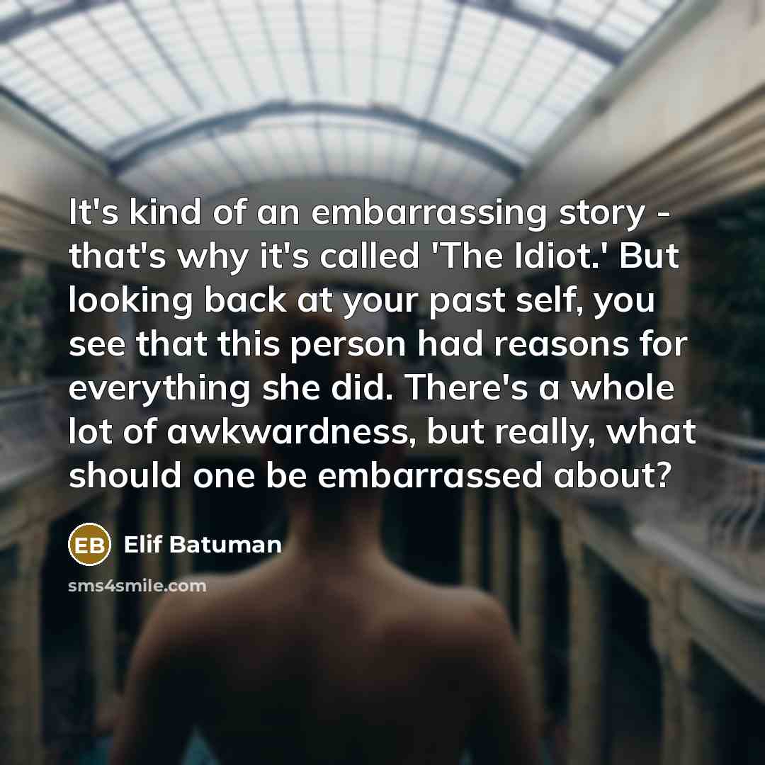 “It's kind of an embarrassing story - that's why it's called 'The Idiot.' But looking back at your past self, you see that this person had reasons for everything she did. There's a whole lot of awkwardness, but really, what should one be embarrassed about?” quote by Elif Batuman