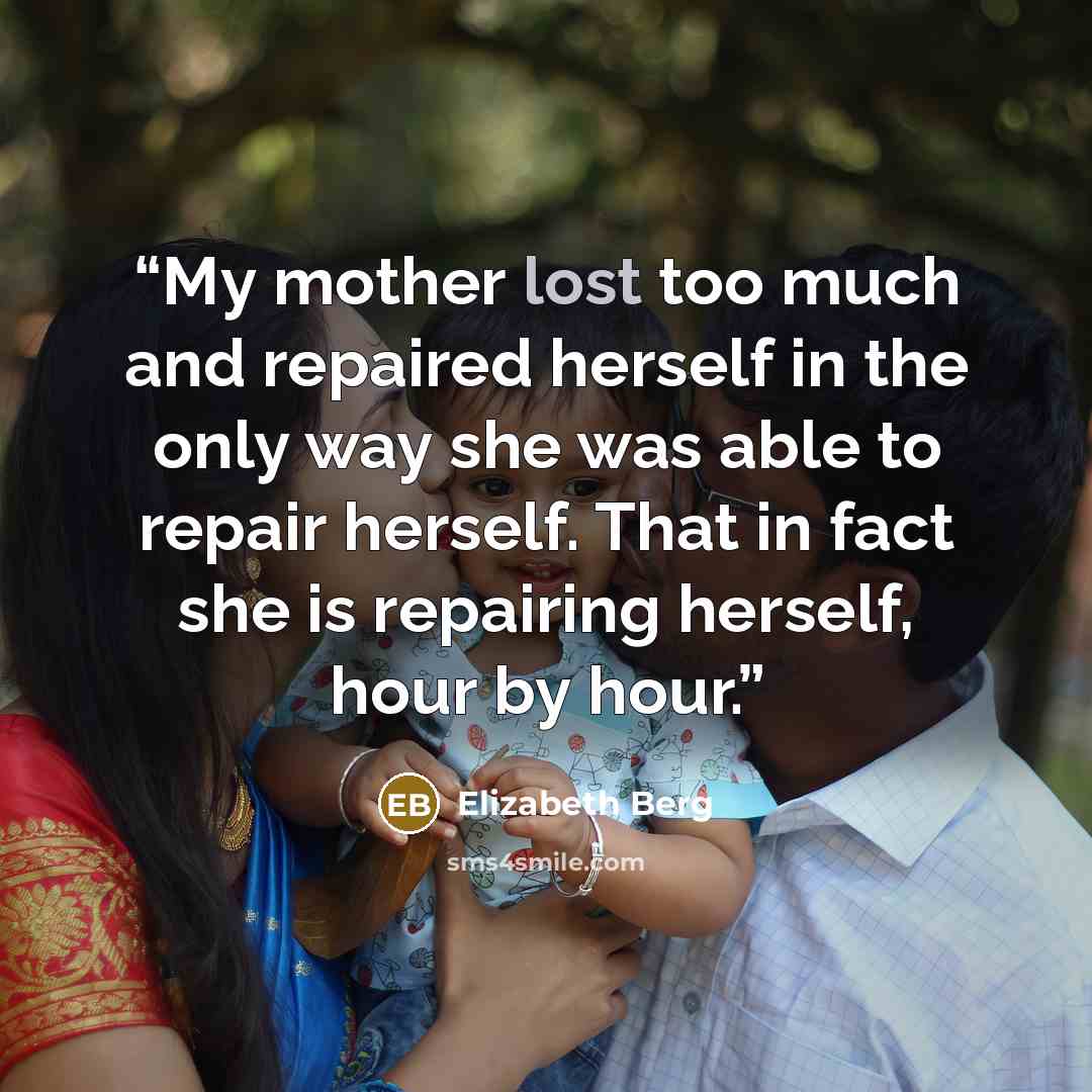 “My mother lost too much and repaired herself in the only way she was able to repair herself. That in fact she is repairing herself, hour by hour.” quote by Elizabeth Berg