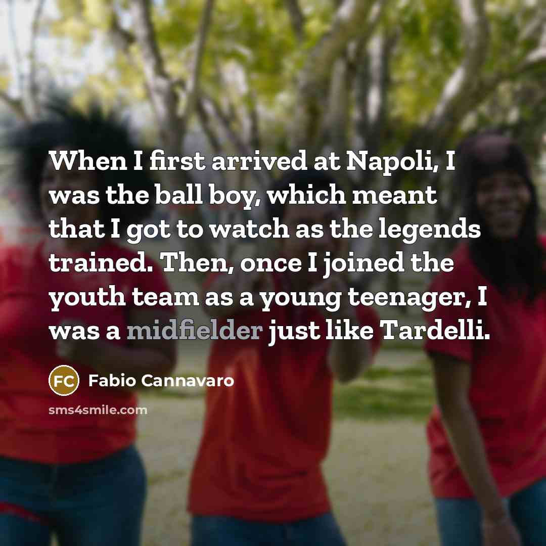 “When I first arrived at Napoli, I was the ball boy, which meant that I got to watch as the legends trained. Then, once I joined the youth team as a young teenager, I was a midfielder just like Tardelli.” quote by Fabio Cannavaro