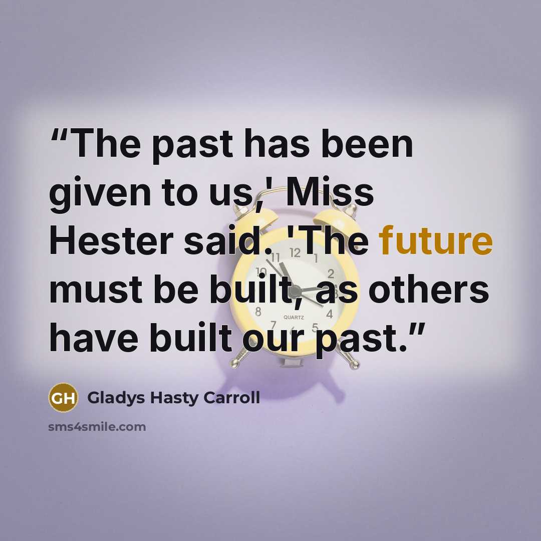 “The past has been given to us,' Miss Hester said. 'The future must be built, as others have built our past.” quote by Gladys Hasty Carroll