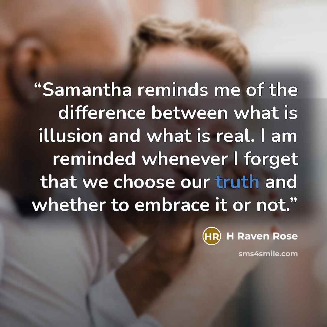 “Samantha reminds me of the difference between what is illusion and what is real. I am reminded whenever I forget that we choose our truth and whether to embrace it or not.” quote by H Raven Rose