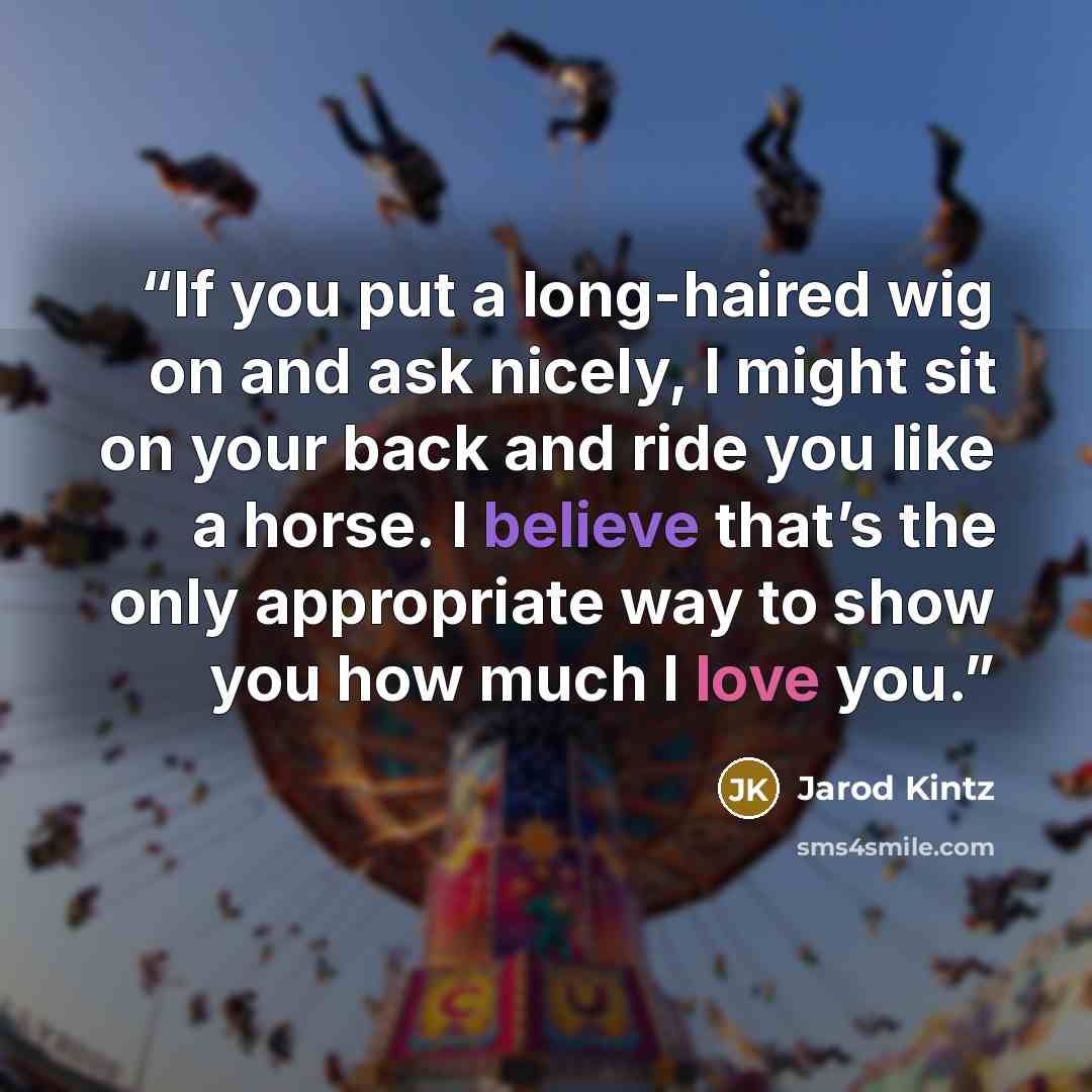 “If you put a long-haired wig on and ask nicely, I might sit on your back and ride you like a horse. I believe that’s the only appropriate way to show you how much I love you.” quote by Jarod Kintz