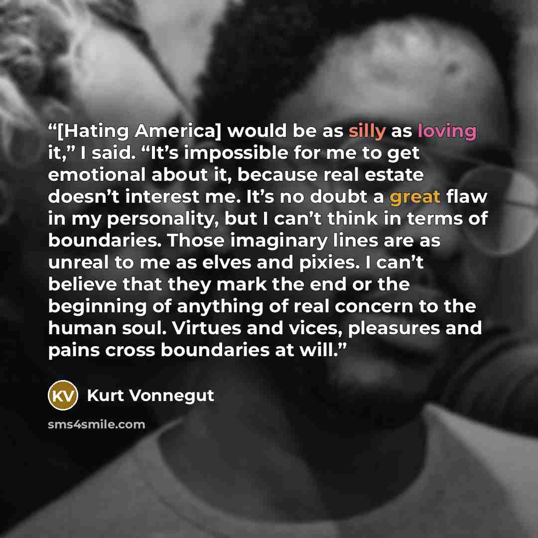 “[Hating America] would be as silly as loving it,” I said. “It’s impossible for me to get emotional about it, because real estate doesn’t interest me. It’s no doubt a great flaw in my personality, but I can’t think in terms of boundaries. Those imaginary lines are as unreal to me as elves and…” quote by Kurt Vonnegut
