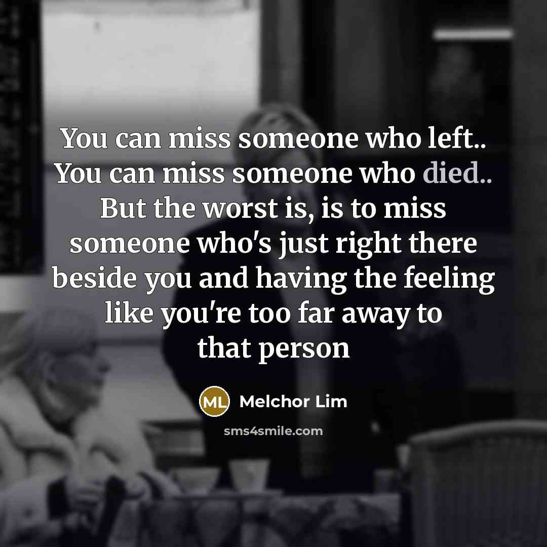 “You can miss someone who left.. You can miss someone who died.. But the worst is, is to miss someone who's just right there beside you and having the feeling like you're too far away to that person” quote by Melchor Lim