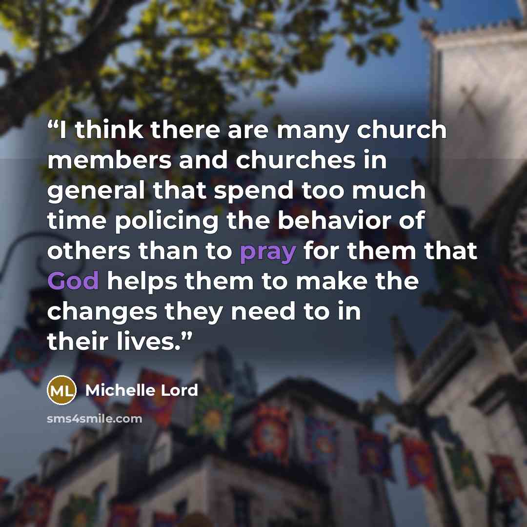 “I think there are many church members and churches in general that spend too much time policing the behavior of others than to pray for them that God helps them to make the changes they need to in their lives.” quote by Michelle Lord