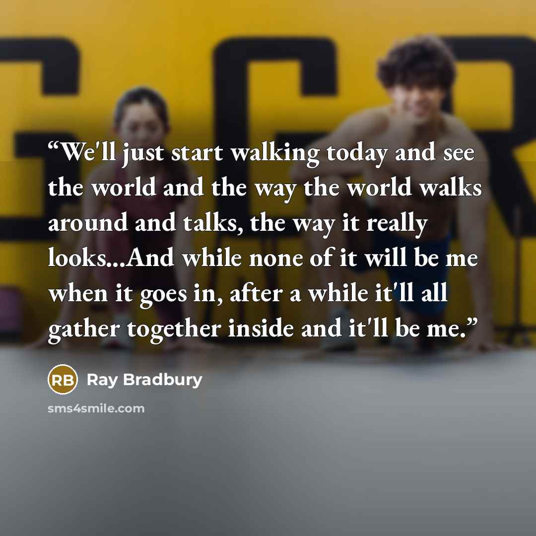 “We'll just start walking today and see the world and the way the world walks around and talks, the way it really looks...And while none of it will be me when it goes in, after a while it'll all gather together inside and it'll be me.” quote by Ray Bradbury