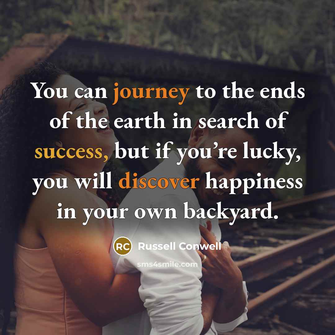 “You can journey to the ends of the earth in search of success, but if you’re lucky, you will discover happiness in your own backyard.” quote by Russell Conwell