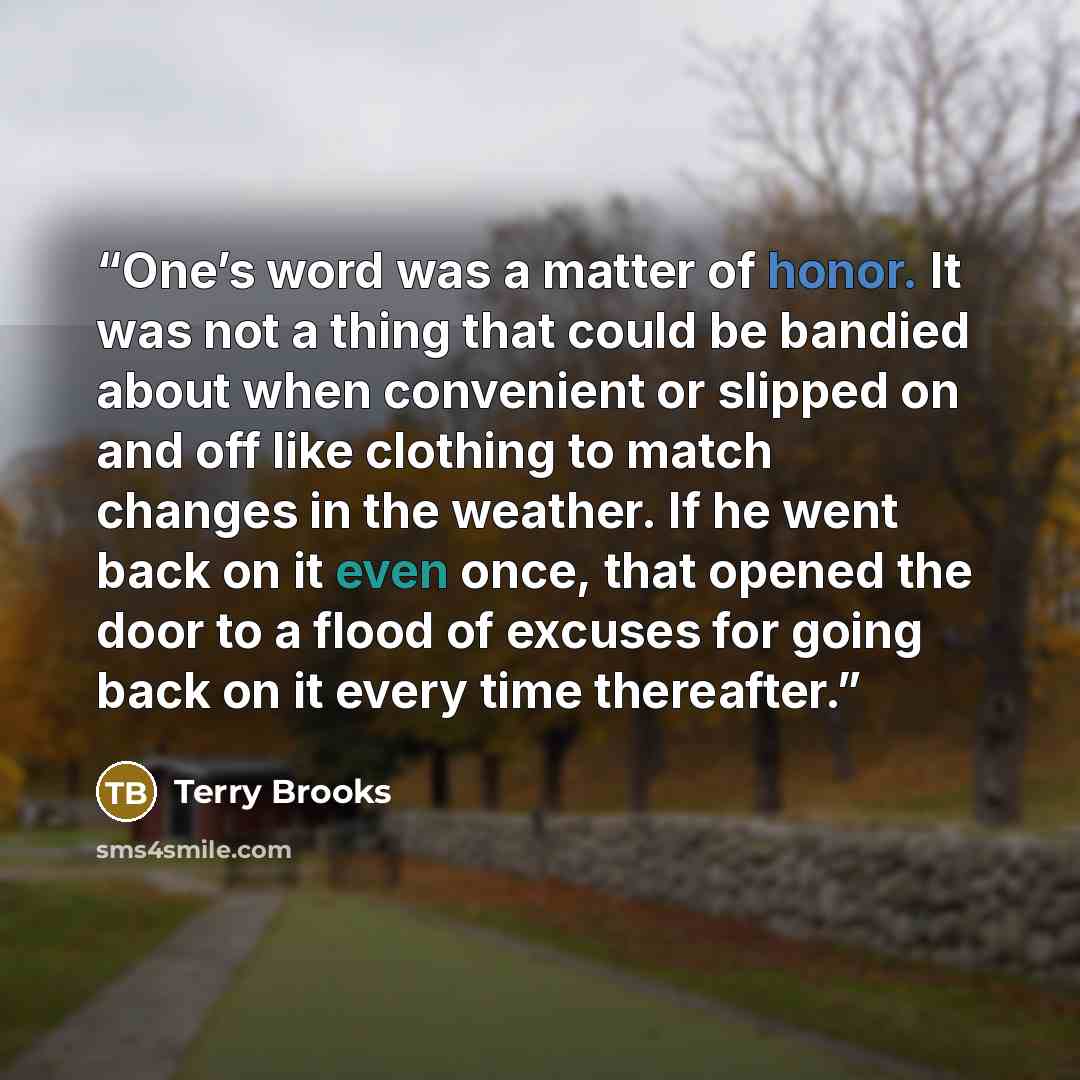 “One’s word was a matter of honor. It was not a thing that could be bandied about when convenient or slipped on and off like clothing to match changes in the weather. If he went back on it even once, that opened the door to a flood of excuses for going back on it every time thereafter.” quote by Terry Brooks