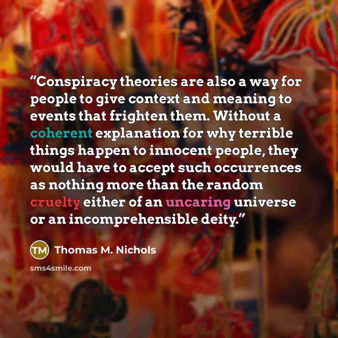 “Conspiracy theories are also a way for people to give context and meaning to events that frighten them. Without a coherent explanation for why terrible things happen to innocent people, they would have to accept such occurrences as nothing more than the random cruelty either of an uncaring…” quote by Thomas M. Nichols
