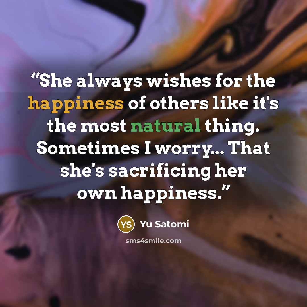 “She always wishes for the happiness of others like it's the most natural thing. Sometimes I worry... That she's sacrificing her own happiness.” quote by Yū Satomi