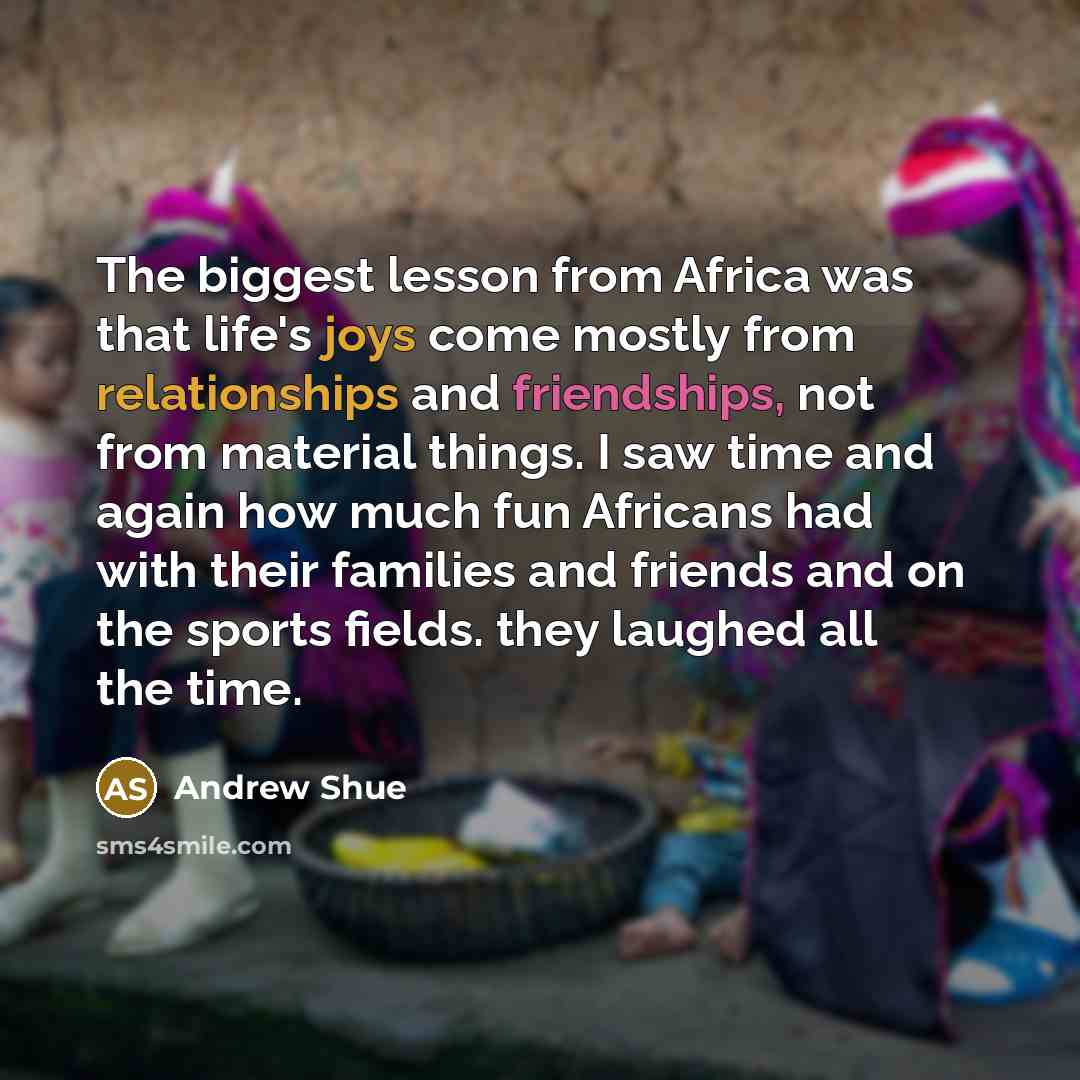 “The biggest lesson from Africa was that life's joys come mostly from relationships and friendships, not from material things. I saw time and again how much fun Africans had with their families and friends and on the sports fields. they laughed all the time.” quote by Andrew Shue