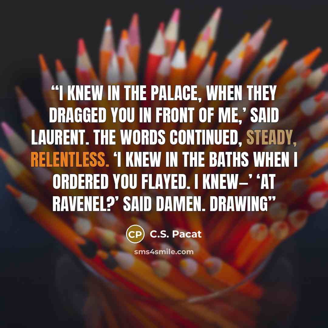 “I knew in the palace, when they dragged you in front of me,’ said Laurent. The words continued, steady, relentless. ‘I knew in the baths when I ordered you flayed. I knew—’ ‘At Ravenel?’ said Damen. Drawing” quote by C.S. Pacat