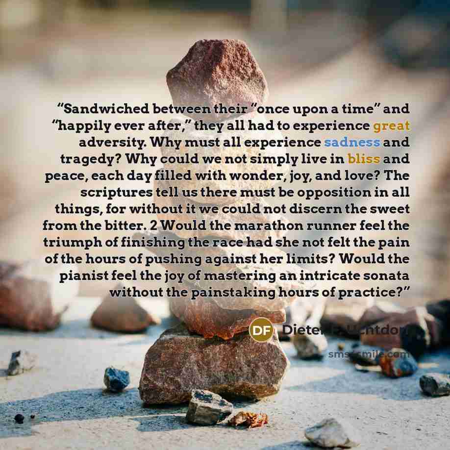 “Sandwiched between their “once upon a time” and “happily ever after,” they all had to experience great adversity. Why must all experience sadness and tragedy? Why could we not simply live in bliss and peace, each day filled with wonder, joy, and love? The scriptures tell us there must be…” quote by Dieter F. Uchtdorf