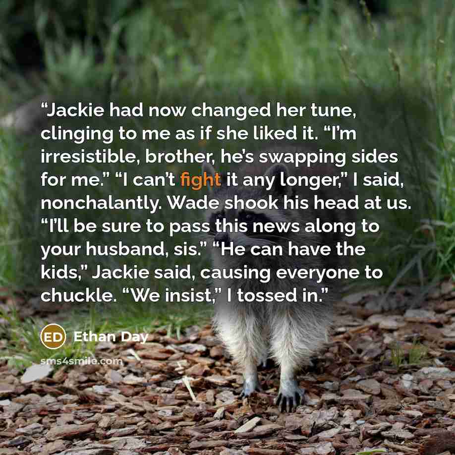 “Jackie had now changed her tune, clinging to me as if she liked it. “I’m irresistible, brother, he’s swapping sides for me.” “I can’t fight it any longer,” I said, nonchalantly. Wade shook his head at us. “I’ll be sure to pass this news along to your husband, sis.” “He can have the kids,” Jackie…” quote by Ethan Day