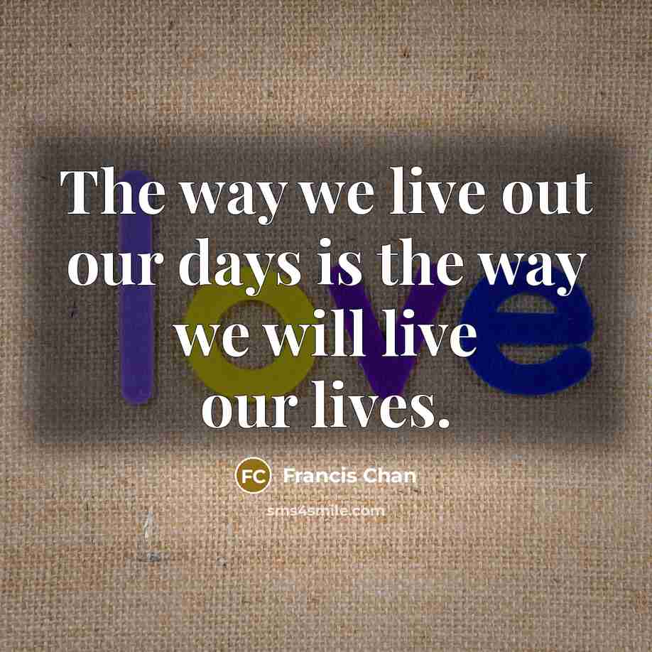 “The way we live out our days is the way we will live our lives.” quote by Francis Chan