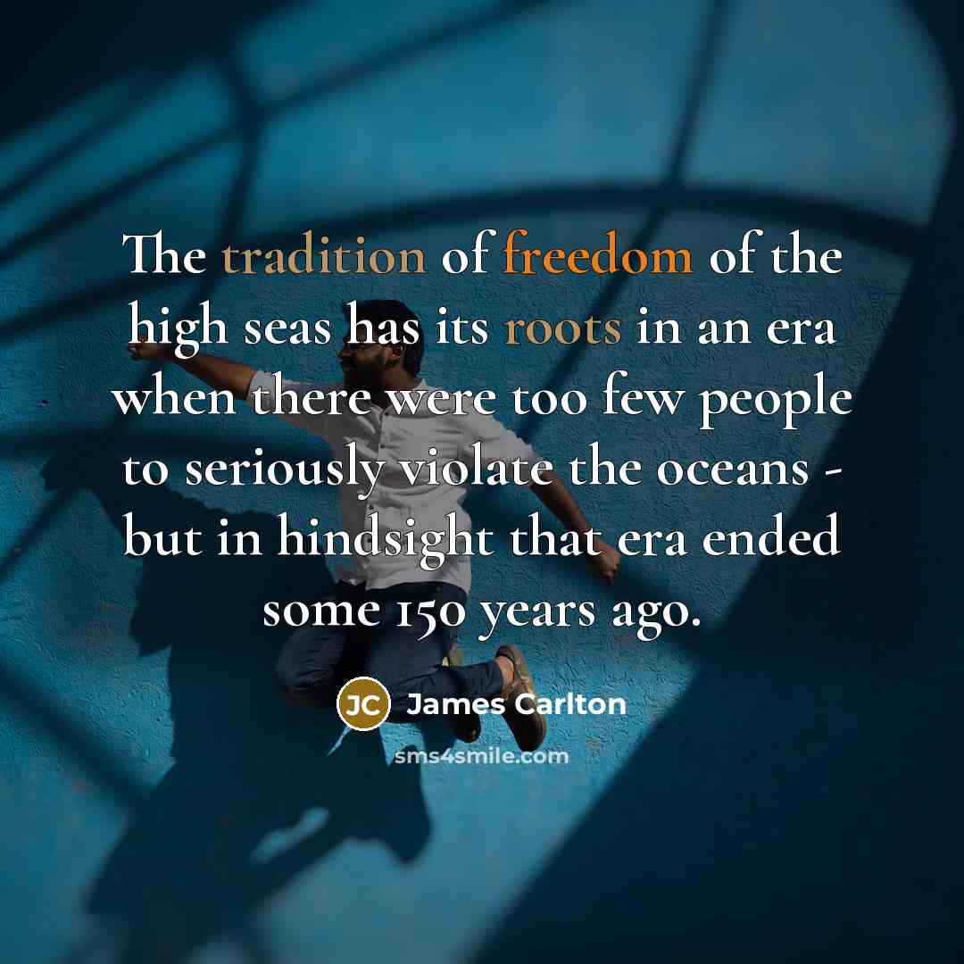 “The tradition of freedom of the high seas has its roots in an era when there were too few people to seriously violate the oceans - but in hindsight that era ended some 150 years ago.” quote by James Carlton
