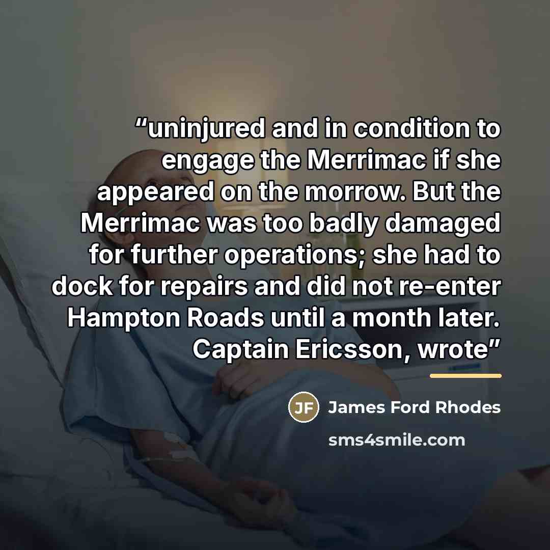 “uninjured and in condition to engage the Merrimac if she appeared on the morrow. But the Merrimac was too badly damaged for further operations; she had to dock for repairs and did not re-enter Hampton Roads until a month later. Captain Ericsson, wrote” quote by James Ford Rhodes