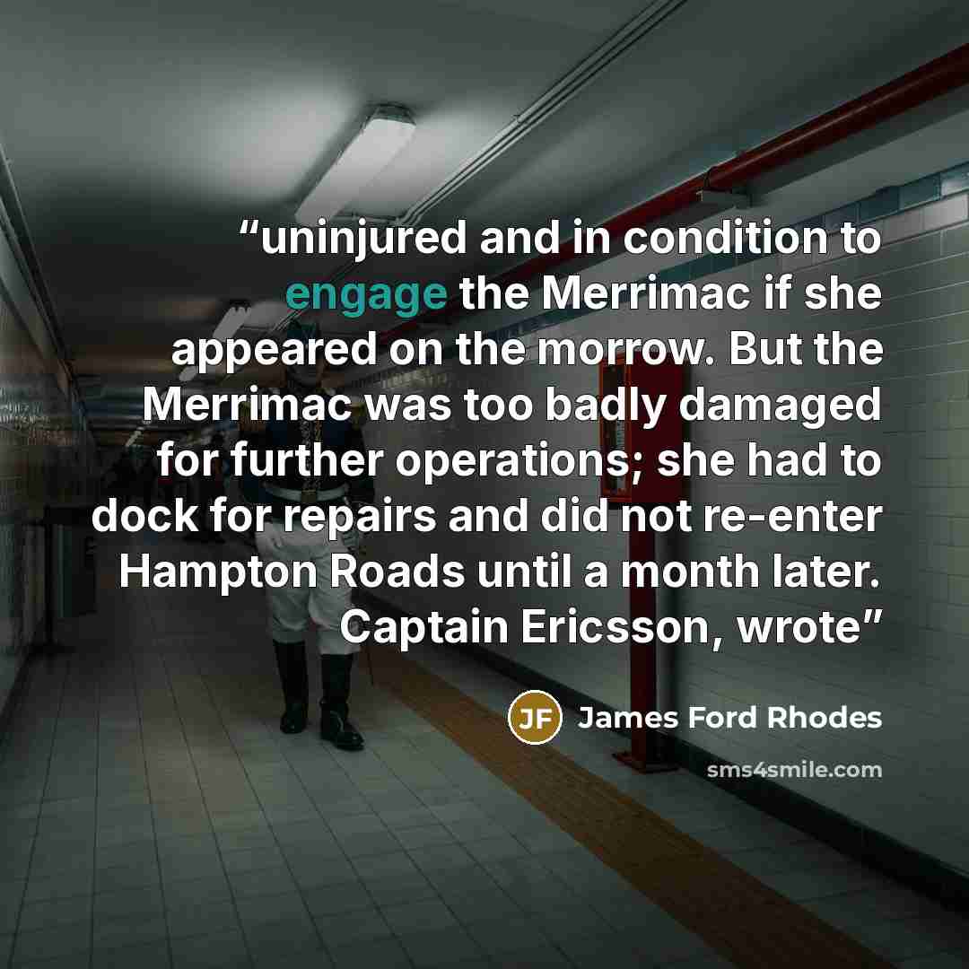 “uninjured and in condition to engage the Merrimac if she appeared on the morrow. But the Merrimac was too badly damaged for further operations; she had to dock for repairs and did not re-enter Hampton Roads until a month later. Captain Ericsson, wrote” quote by James Ford Rhodes