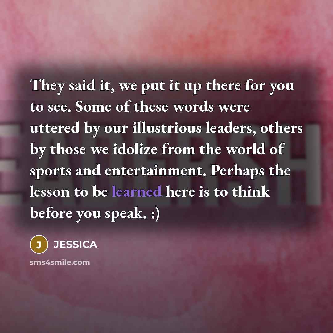 “They said it, we put it up there for you to see. Some of these words were uttered by our illustrious leaders, others by those we idolize from the world of sports and entertainment. Perhaps the lesson to be learned here is to think before you speak. :)” quote by Jessica