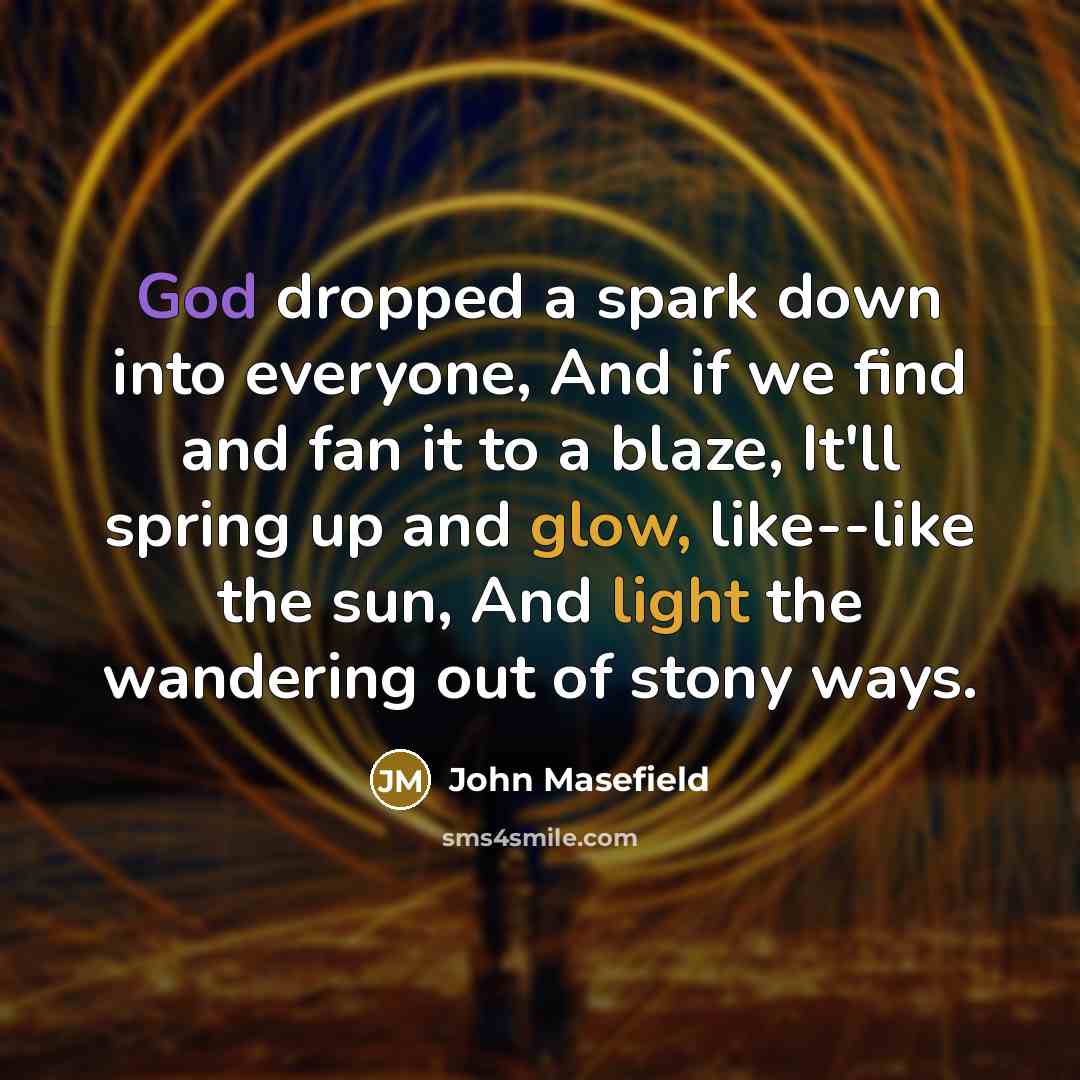 “God dropped a spark down into everyone, And if we find and fan it to a blaze, It'll spring up and glow, like--like the sun, And light the wandering out of stony ways.” quote by John Masefield
