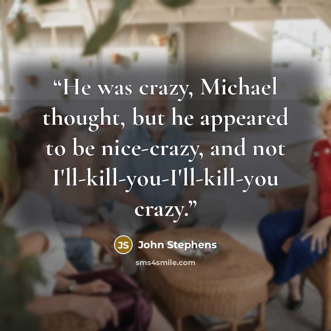 “He was crazy, Michael thought, but he appeared to be nice-crazy, and not I'll-kill-you-I'll-kill-you crazy.” quote by John Stephens
