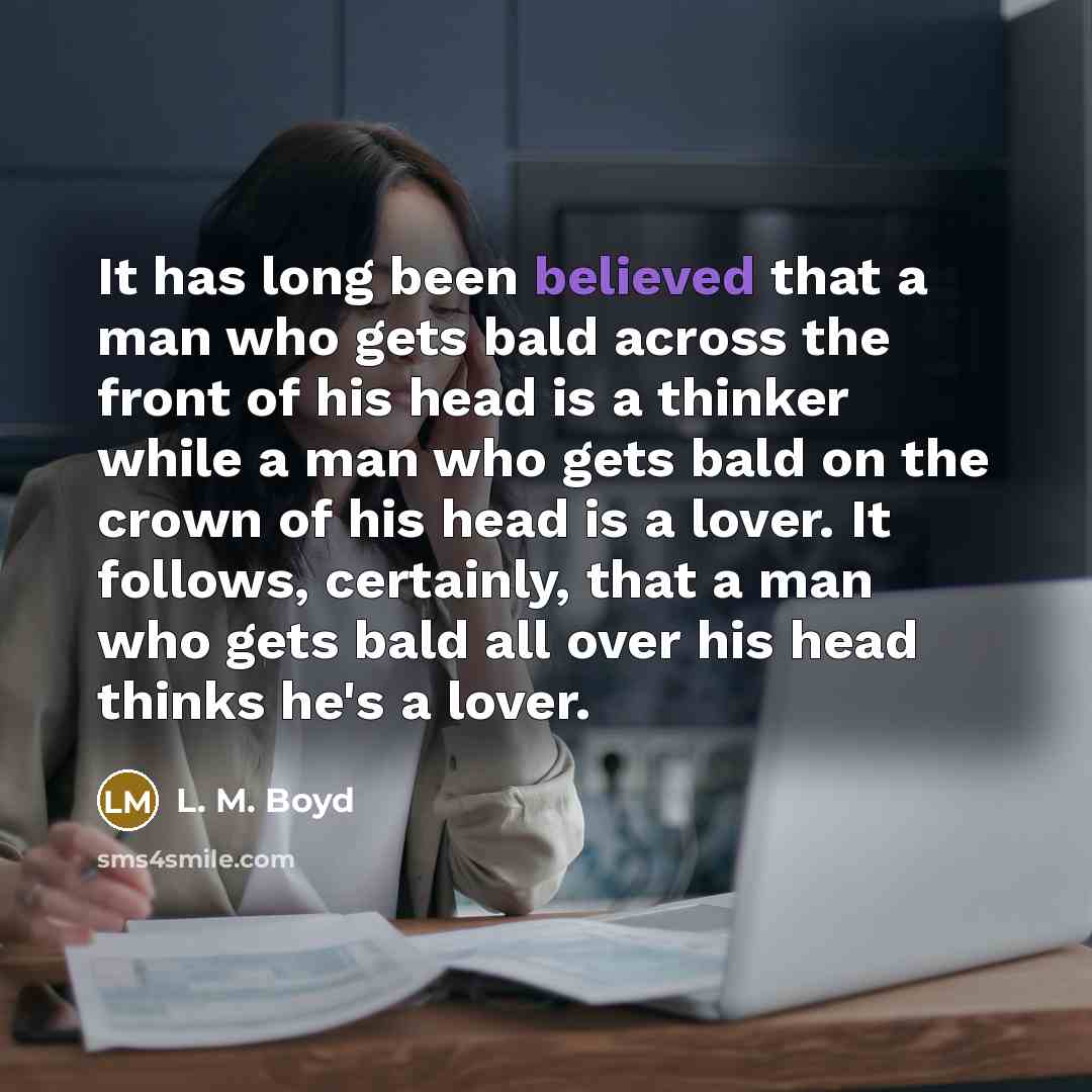 “It has long been believed that a man who gets bald across the front of his head is a thinker while a man who gets bald on the crown of his head is a lover. It follows, certainly, that a man who gets bald all over his head thinks he's a lover.” quote by L. M. Boyd