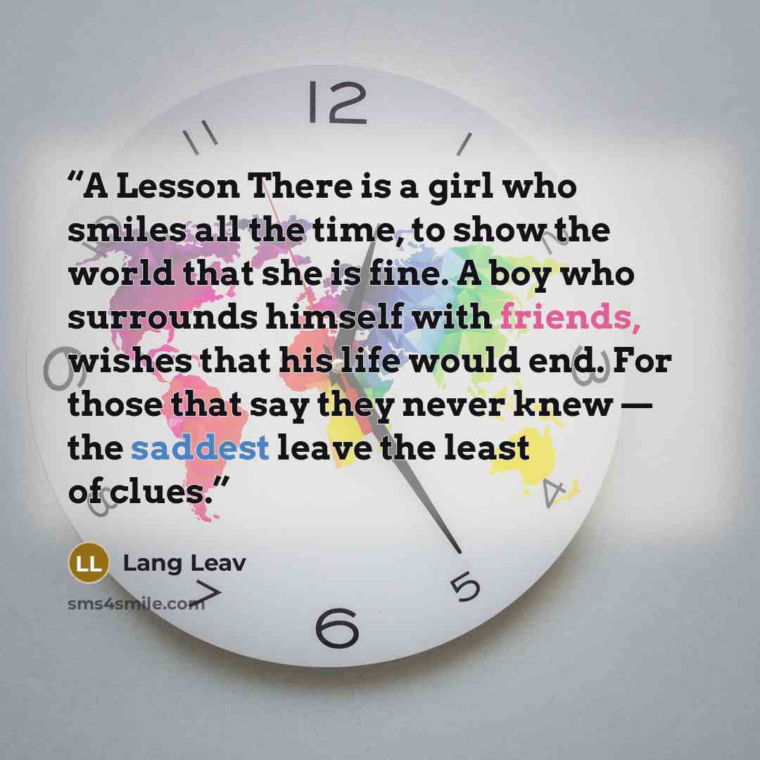 “A Lesson There is a girl who smiles all the time, to show the world that she is fine. A boy who surrounds himself with friends, wishes that his life would end. For those that say they never knew — the saddest leave the least of clues.” quote by Lang Leav