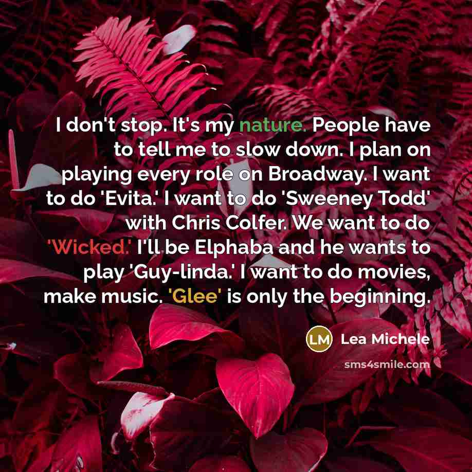 “I don't stop. It's my nature. People have to tell me to slow down. I plan on playing every role on Broadway. I want to do 'Evita.' I want to do 'Sweeney Todd' with Chris Colfer. We want to do 'Wicked.' I'll be Elphaba and he wants to play 'Guy-linda.' I want to do movies, make music. 'Glee' is…” quote by Lea Michele