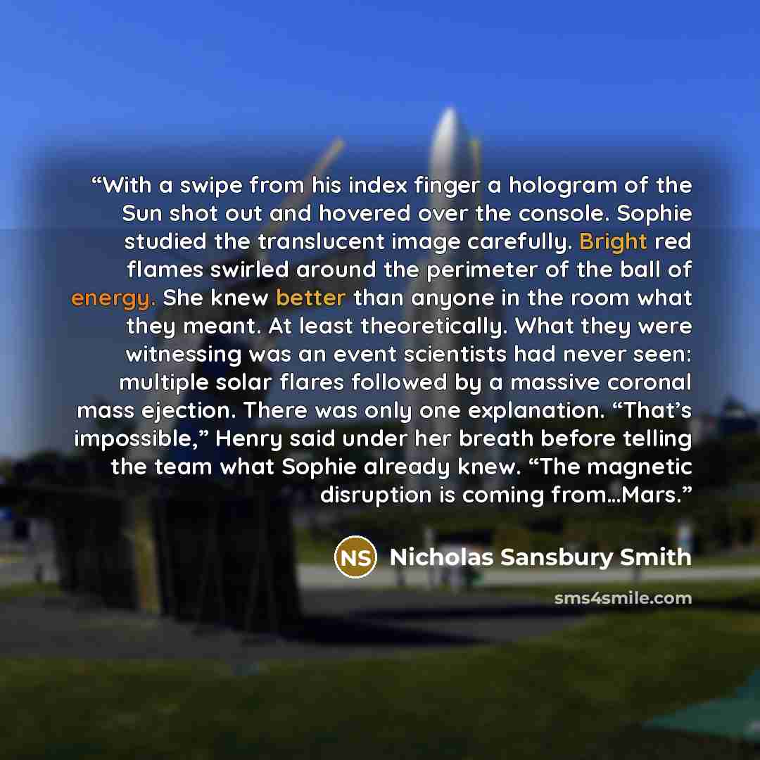 “With a swipe from his index finger a hologram of the Sun shot out and hovered over the console. Sophie studied the translucent image carefully. Bright red flames swirled around the perimeter of the ball of energy. She knew better than anyone in the room what they meant. At least theoretically…” quote by Nicholas Sansbury Smith