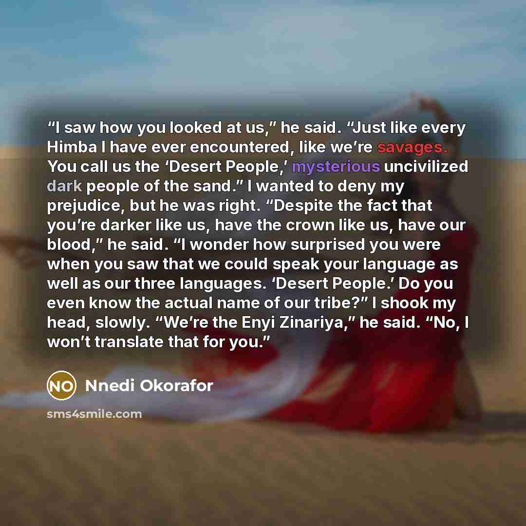 “I saw how you looked at us,” he said. “Just like every Himba I have ever encountered, like we’re savages. You call us the ‘Desert People,’ mysterious uncivilized dark people of the sand.” I wanted to deny my prejudice, but he was right. “Despite the fact that you’re darker like us, have the crown…” quote by Nnedi Okorafor