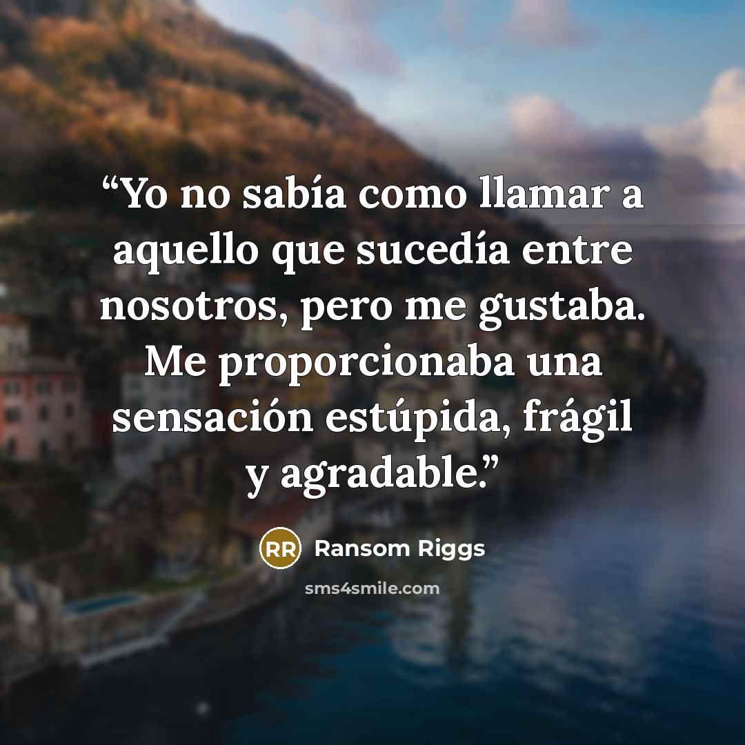 “Yo no sabía como llamar a aquello que sucedía entre nosotros, pero me gustaba. Me proporcionaba una sensación estúpida, frágil y agradable.” quote by Ransom Riggs