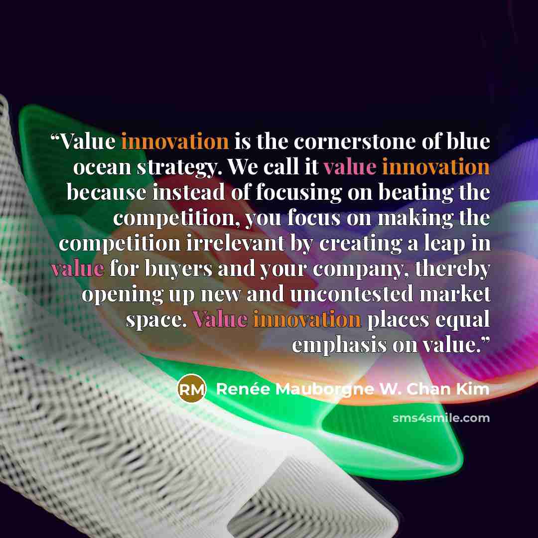“Value innovation is the cornerstone of blue ocean strategy. We call it value innovation because instead of focusing on beating the competition, you focus on making the competition irrelevant by creating a leap in value for buyers and your company, thereby opening up new and uncontested market…” quote by Renée Mauborgne W. Chan Kim