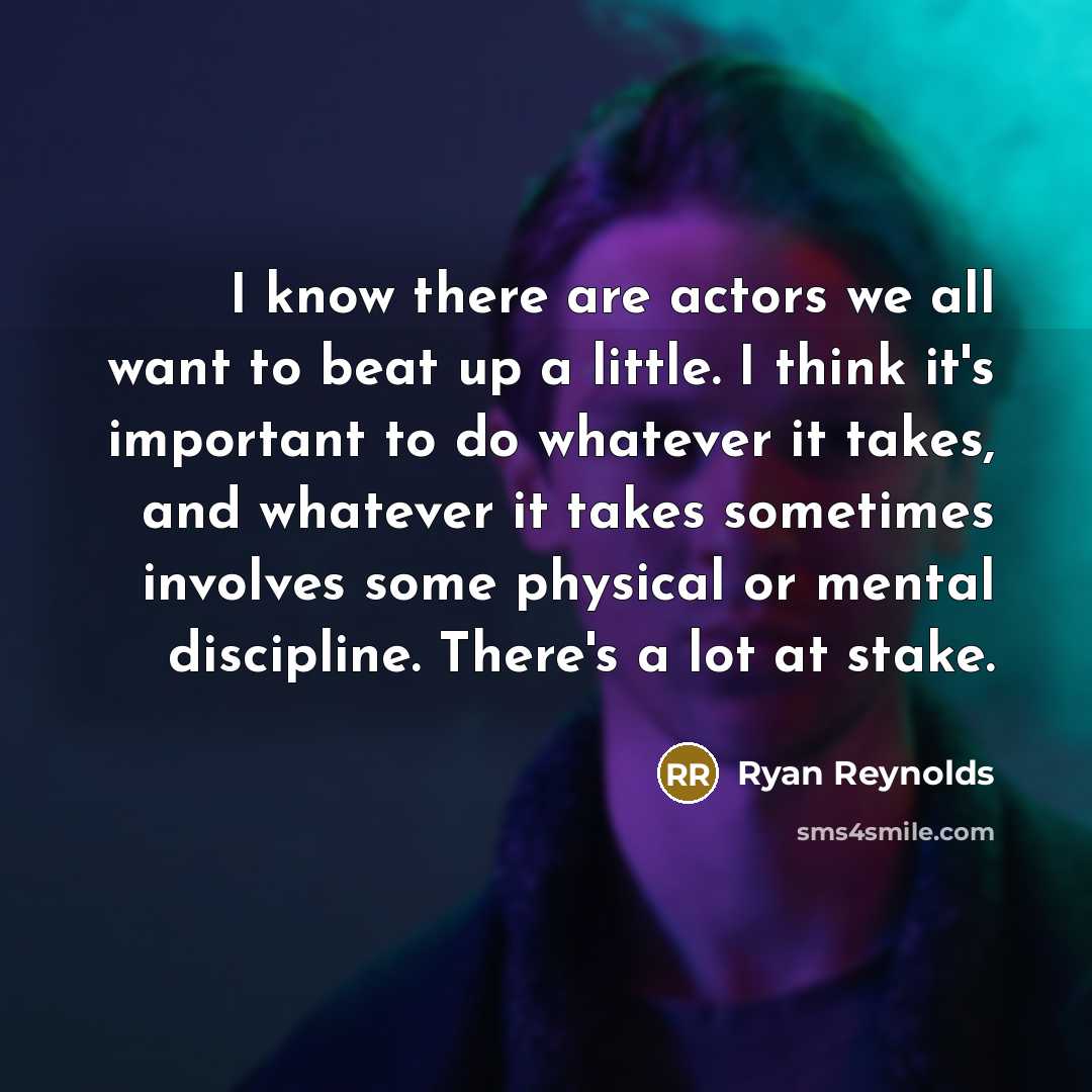“I know there are actors we all want to beat up a little. I think it's important to do whatever it takes, and whatever it takes sometimes involves some physical or mental discipline. There's a lot at stake.” quote by Ryan Reynolds