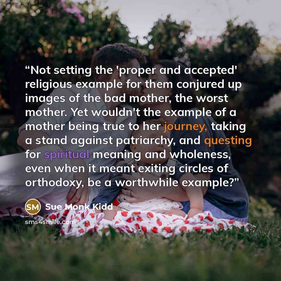 “Not setting the 'proper and accepted' religious example for them conjured up images of the bad mother, the worst mother. Yet wouldn't the example of a mother being true to her journey, taking a stand against patriarchy, and questing for spiritual meaning and wholeness, even when it meant exiting…” quote by Sue Monk Kidd