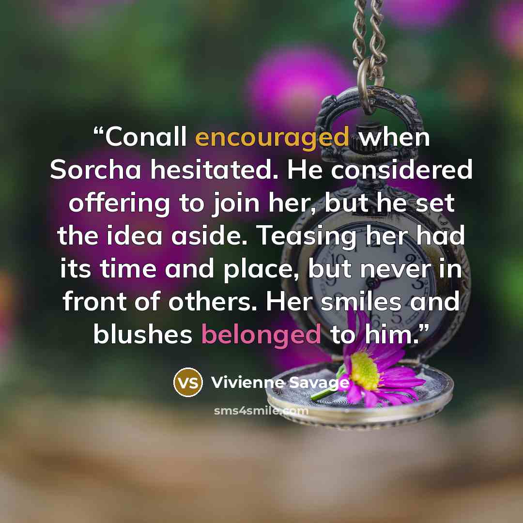 “Conall encouraged when Sorcha hesitated. He considered offering to join her, but he set the idea aside. Teasing her had its time and place, but never in front of others. Her smiles and blushes belonged to him.” quote by Vivienne Savage